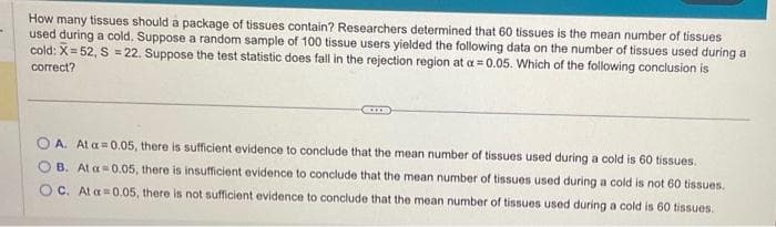 How many tissues should a package of tissues contain? Researchers determined that 60 tissues is the mean number of tissues
used during a cold. Suppose a random sample of 100 tissue users yielded the following data on the number of tissues used during a
cold: X=52, S = 22. Suppose the test statistic does fall in the rejection region at a = 0.05. Which of the following conclusion is
correct?
A. At a
B. At a
OC. At a
0.05, there is sufficient evidence to conclude that the mean number of tissues used during a cold is 60 tissues.
0.05, there is insufficient evidence to conclude that the mean number of tissues used during a cold is not 60 tissues.
0.05, there is not sufficient evidence to conclude that the mean number of tissues used during a cold is 60 tissues.