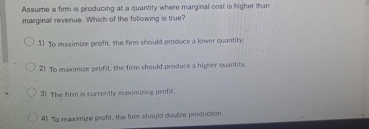 Assume a firm is producing at a quantity where marginal cost is higher than
marginal revenue. Which of the following is true?
1) To maximize profit. the firm should produce a lower quantity.
2) To maximize profit, the firm should produce a higher quantity.
3) The firm is currently maximizing profit.
4) To maximize profit, the firm should double production.