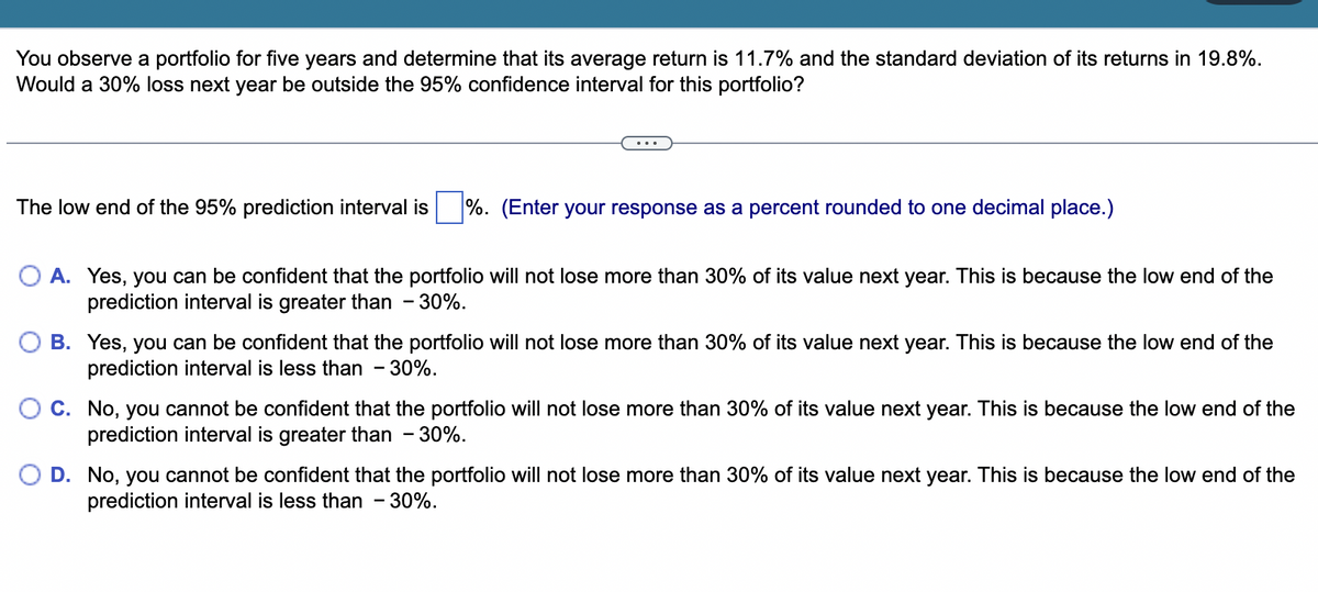 You observe a portfolio for five years and determine that its average return is 11.7% and the standard deviation of its returns in 19.8%.
Would a 30% loss next year be outside the 95% confidence interval for this portfolio?
The low end of the 95% prediction interval is %. (Enter your response as a percent rounded to one decimal place.)
O A. Yes, you can be confident that the portfolio will not lose more than 30% of its value next year. This is because the low end of the
prediction interval is greater than - 30%.
B. Yes, you can be confident that the portfolio will not lose more than 30% of its value next year. This is because the low end of the
prediction interval is less than - 30%.
C. No, you cannot be confident that the portfolio will not lose more than 30% of its value next year. This is because the low end of the
prediction interval is greater than - 30%.
D. No, you cannot be confident that the portfolio will not lose more than 30% of its value next year. This is because the low end of the
prediction interval is less than - 30%.