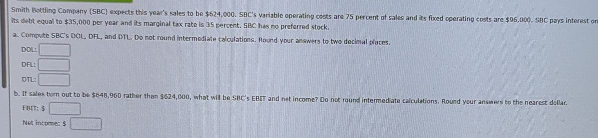 Smith Bottling Company (SBC) expects this year's sales to be $624,000. SBC's variable operating costs are 75 percent of sales and its fixed operating costs are $96,000. SBC pays interest on
its debt equal to $35,000 per year and its marginal tax rate is 35 percent. SBC has no preferred stock.
a. Compute SBC's DOL, DFL, and DTL. Do not round intermediate calculations. Round your answers to two decimal places.
DOL:
DFL:
DTL:
b. If sales turn out to be $648,960 rather than $624,000, what will be SBC's EBIT and net income? Do not round intermediate calculations. Round your answers to the nearest dollar.
EBIT: $
Net income: $