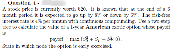 Question 4 -
A stock price is currently worth $20. It is known that at the end of a 6
month period it is expected to go up by 8% or down by 5%. The risk-free
interest rate is 4% per annum with continuous compounding. Use a two-step
tree to calculate the value of a 1-year American exotic option whose payoff
is
payoff max (S+ ST - S²; 0).
State in which node the option is early exercised.