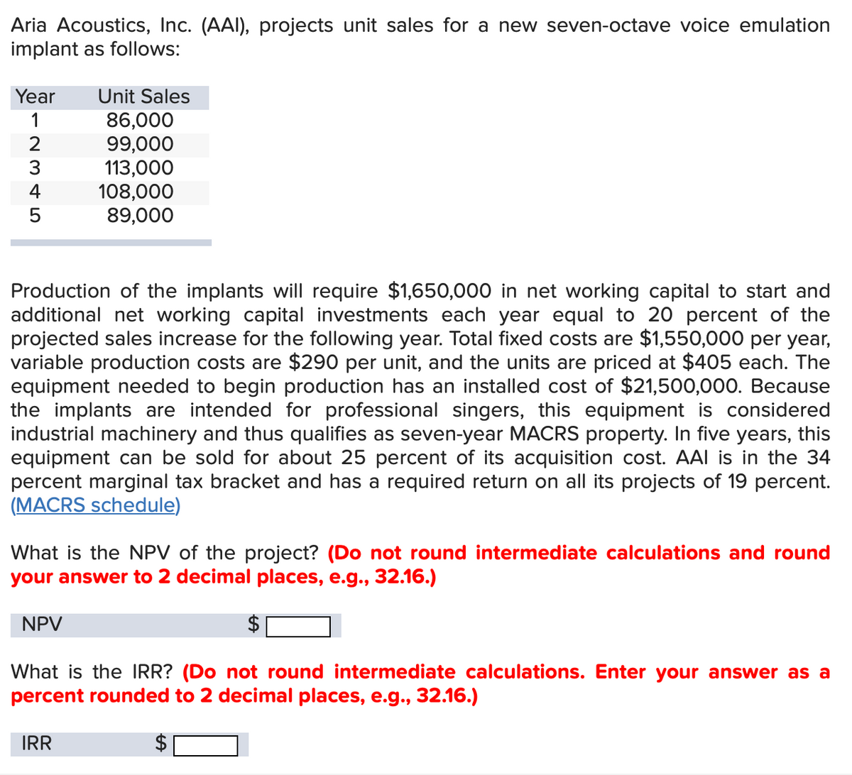 Aria Acoustics, Inc. (AAI), projects unit sales for a new seven-octave voice emulation
implant as follows:
Year
Unit Sales
1
86,000
2345
99,000
113,000
108,000
89,000
Production of the implants will require $1,650,000 in net working capital to start and
additional net working capital investments each year equal to 20 percent of the
projected sales increase for the following year. Total fixed costs are $1,550,000 per year,
variable production costs are $290 per unit, and the units are priced at $405 each. The
equipment needed to begin production has an installed cost of $21,500,000. Because
the implants are intended for professional singers, this equipment is considered
industrial machinery and thus qualifies as seven-year MACRS property. In five years, this
equipment can be sold for about 25 percent of its acquisition cost. AAI is in the 34
percent marginal tax bracket and has a required return on all its projects of 19 percent.
(MACRS schedule)
What is the NPV of the project? (Do not round intermediate calculations and round
your answer to 2 decimal places, e.g., 32.16.)
NPV
What is the IRR? (Do not round intermediate calculations. Enter your answer as a
percent rounded to 2 decimal places, e.g., 32.16.)
IRR
