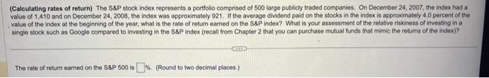 (Calculating rates of return) The S&P stock index represents a portfolio comprised of 500 large publicly traded companies. On December 24, 2007, the index had a
value of 1,410 and on December 24, 2008, the index was approximately 921. If the average dividend paid on the stocks in the index is approximately 4.0 percent of the
value of the index at the beginning of the year, what is the rate of retum eamed on the S&P index? What is your assessment of the relative riskiness of investing in a
single stock such as Google compared to investing in the S&P index (recall from Chapter 2 that you can purchase mutual funds that mimic the returns of the index)?
KIYD
The rate of return earned on the S&P 500 is % (Round to two decimal places.)