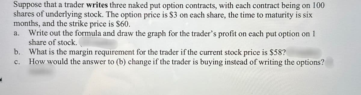 Suppose that a trader writes three naked put option contracts, with each contract being on 100
shares of underlying stock. The option price is $3 on each share, the time to maturity is six
months, and the strike price is $60.
a.
Write out the formula and draw the graph for the trader's profit on each put option on 1
share of stock.
b. What is the margin requirement for the trader if the current stock price is $58?
C. How would the answer to (b) change if the trader is buying instead of writing the options?
