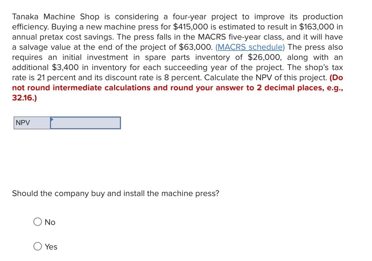 Tanaka Machine Shop is considering a four-year project to improve its production
efficiency. Buying a new machine press for $415,000 is estimated to result in $163,000 in
annual pretax cost savings. The press falls in the MACRS five-year class, and it will have
a salvage value at the end of the project of $63,000. (MACRS schedule) The press also
requires an initial investment in spare parts inventory of $26,000, along with an
additional $3,400 in inventory for each succeeding year of the project. The shop's tax
rate is 21 percent and its discount rate is 8 percent. Calculate the NPV of this project. (Do
not round intermediate calculations and round your answer to 2 decimal places, e.g.,
32.16.)
NPV
Should the company buy and install the machine press?
○ No
Yes