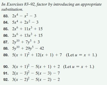 In Exercises 83–92, factor by introducing an appropriate
substitution.
83. 2r* – x? – 3
84. 5x4 + 2x2
3
85. 2r6 + 11x³ + 15
86. 2x + 13x3 + 15
87. 2y10 + 7y + 3
88. 5y10 + 29y – 42
89. 5(x + 1)2 + 12(x + 1) + 7 (Let u = x + 1.)
90. 3(x + 1) - 5(x + 1) + 2 (Let u = x + 1.)
91. 2(x – 3) – 5(x – 3) – 7
92. 3(x – 2) – 5(x – 2) – 2
