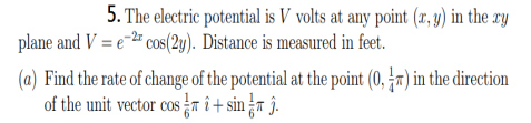 5. The electric potential is V volts at any point (1, y) in the ry
plane and V = e-2" cos(2y). Distance is measured in feet.
(a) Find the rate of change of the potential at the point (0, r) in the direction
of the unit vector cos n î+ sin ¿r ĵ.
COS
