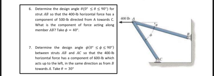 6. Determine the design angle 0(0° s0 S 90°) for
strut AB so that the 400-lb horizontal force has a
component of 500-lb directed from A towards C. 400 Ib a
What is the component of force acting along
member AB? Take p = 40°.
7. Determine the design angle $(0° s¢5 90°)
between struts AB and AC so that the 400-lb
horizontal force has a component of 600-lb which
acts up to the left, in the same direction as from B
towards A. Take 0 = 30°
