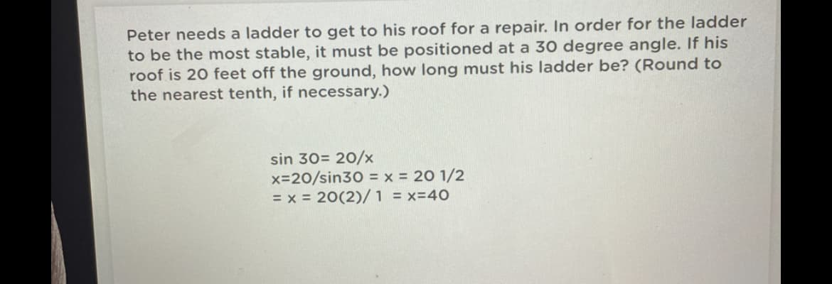 Peter needs a ladder to get to his roof for a repair. In order for the ladder
to be the most stable, it must be positioned at a 30 degree angle. If his
roof is 20 feet off the ground, how long must his ladder be? (Round to
the nearest tenth, if necessary.)
sin 30= 20/x
x-20/sin30 = x = 20 1/2
= x = 20(2)/1 = x=40
