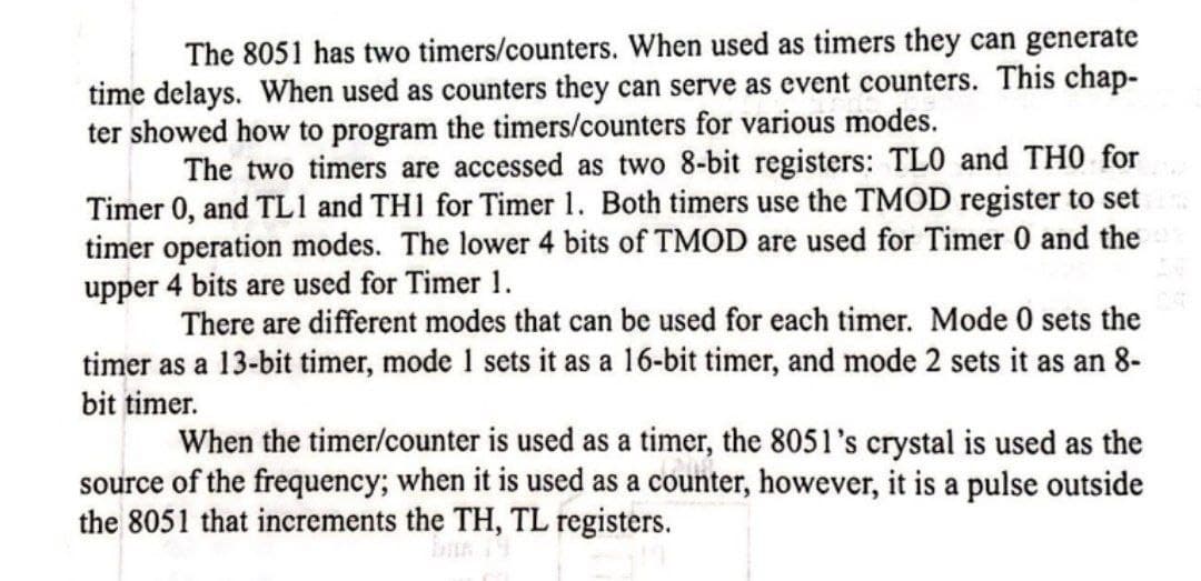 The 8051 has two timers/counters. When used as timers they can generate
time delays. When used as counters they can serve as event counters. This chap-
ter showed how to program the timers/counters for various modes.
The two timers are accessed as two 8-bit registers: TLO and THO for
Timer 0, and TL1 and TH1 for Timer 1. Both timers use the TMOD register to set
timer operation modes. The lower 4 bits of TMOD are used for Timer 0 and the
upper 4 bits are used for Timer 1.
There are different modes that can be used for each timer. Mode 0 sets the
timer as a 13-bit timer, mode 1 sets it as a 16-bit timer, and mode 2 sets it as an 8-
bit timer.
When the timer/counter is used as a timer, the 8051's crystal is used as the
source of the frequency; when it is used as a counter, however, it is a pulse outside
the 8051 that increments the TH, TL registers.
