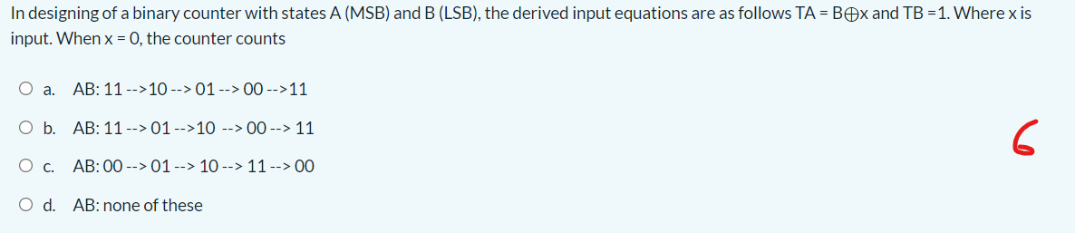 In designing of a binary counter with states A (MSB) and B (LSB), the derived input equations are as follows TA = BOx and TB =1. Where x is
input. When x = 0, the counter counts
O a.
AB: 11 -->10 --> 01 --> 00 -->11
O b. AB: 11--> 01 -->10 --> 00 --> 11
6
O C.
AB: 00 --> 01--> 10 --> 11 --> 00
O d. AB: none of these
