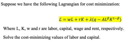 Suppose we have the following Lagrangian for cost minimization:
L = wL + rK + λ(q - ALB K¹-B)
Where L, K, w and r are labor, capital, wage and rent, respectively.
Solve the cost-minimizing values of labor and capital.
