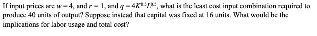 If input prices are w=4, and r = 1, and q = 4K05105, what is the least cost input combination required to
produce 40 units of output? Suppose instead that capital was fixed at 16 units. What would be the
implications for labor usage and total cost?