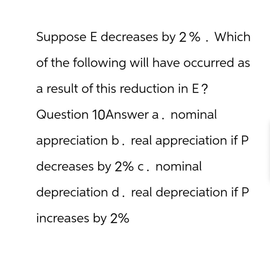Suppose E decreases by 2 %. Which
of the following will have occurred as
a result of this reduction in E?
Question 10Answer a. nominal
appreciation b. real appreciation if P
decreases by 2% c. nominal
depreciation d. real depreciation if P
increases by 2%