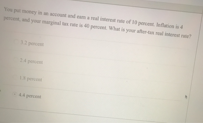 You put money in an account and earn a real interest rate of 10 percent. Inflation is 4
percent, and your marginal tax rate is 40 percent. What is your after-tax real interest rate?
3.2 percent
2.4 percent
1.8 percent
4.4 percent