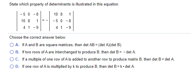 State which property of determinants is illustrated in this equation.
- 5 0
-8
10 8
1
10 8
- 5 0
= -
- 8
41 -9
4 1 -9
Choose the correct answer below.
O A. IfA and B are square matrices, then det AB = (det A)(det B).
O B. If two rows of A are interchanged to produce B, then det B= - det A.
OC. Ifa multiple of one row of A is added to another row to produce matrix B, then det B= det A.
O D. If one row of A is multiplied by k to produce B, then det B =k• det A.
