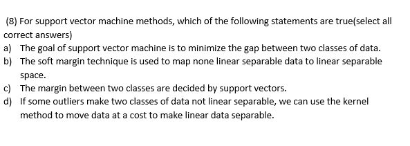 (8) For support vector machine methods, which of the following statements are true(select all
correct answers)
a) The goal of support vector machine is to minimize the gap between two classes of data.
b) The soft margin technique is used to map none linear separable data to linear separable
space.
c) The margin between two classes are decided by support vectors.
d) If some outliers make two classes of data not linear separable, we can use the kernel
method to move data at a cost to make linear data separable.
