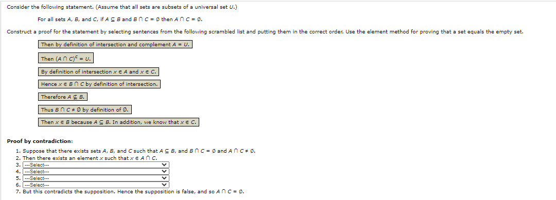 Consider the following statement. (Assume that all sets are subsets of a universal set U.)
For all sets A, B, and C, if A C B and BnC = Ø then AnC = Ø.
Construct a proof for the statement by selecting sentences from the following scrambled list and putting them in the correct order. Use the element method for proving that a set equals the empty set.
Then by definition of intersection and complement A = U.
Then (An C) = U.
By definition of intersection x E A and x € C.
Hence x e B n c by definition of intersection.
Therefore A B.
Thus BnC + Ø by definition of Ø.
Then x E B because A C B. In addition, we know that x e C.
Proof by contradiction:
1. Suppose that there exists sets A, B, and C such that AC B, and BnC = 0 and AnC+ 0.
2. Then there exists an element x such that x E ANc.
3. ---Select--
4. ---Select---
5. ---Select--
6. ---Select--
7. But this contradicts the supposition. Hence the supposition is false, and so AnC = 0.
