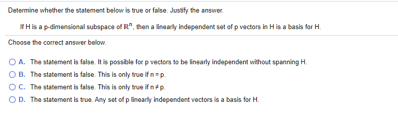 Determine whether the statement below is true or false. Justify the answer.
If H is a p-dimensional subspace of R", then a linearly independent set of p vectors in H is a basis for H.
Choose the correct answer below.
O A. The statement is false. It is possible for p vectors to be linearly independent without spanning H.
O B. The statement is false. This is only true if n= p.
OC. The statement is false. This is only true if n p.
O D. The statement is true. Any set of p linearly independent vectors is a basis for H.
