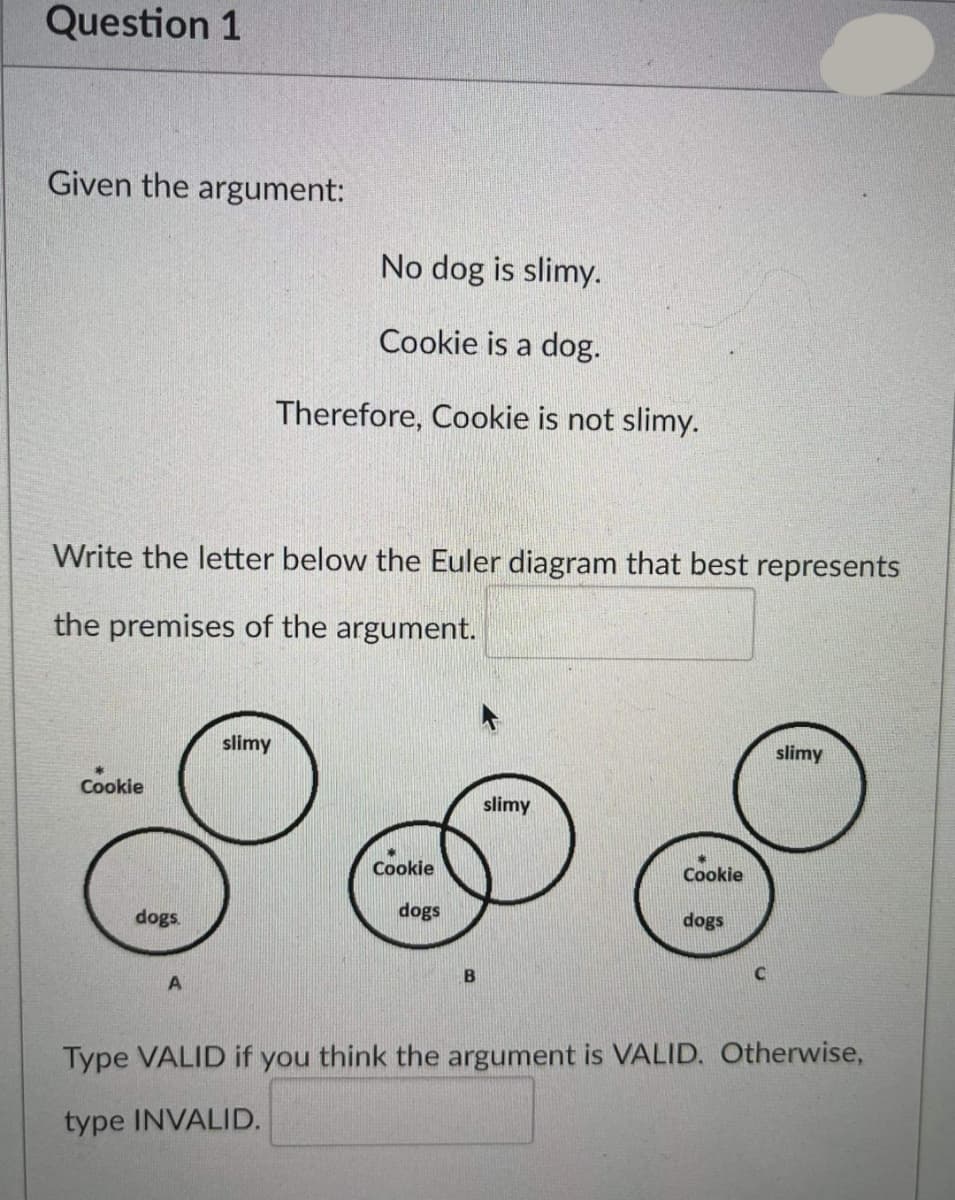Question 1
Given the argument:
No dog is slimy.
Cookie is a dog.
Therefore, Cookie is not slimy.
Write the letter below the Euler diagram that best represents
the premises of the argument.
slimy
slimy
Cookie
slimy
Cookie
Cookie
dogs.
dogs
dogs
B
C
Type VALID if you think the argument is VALID. Otherwise,
type INVALID.
