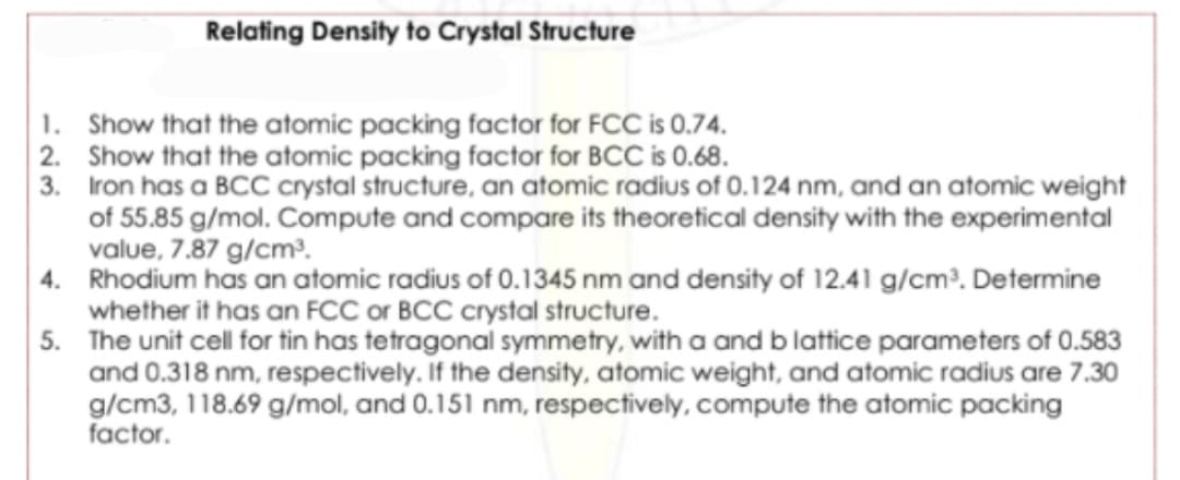 Relating Density to Crystal Structure
1. Show that the atomic packing factor for FCC is 0.74.
2. Show that the atomic packing factor for BCC is 0.68.
3. Iron has a BCC crystal structure, an atomic radius of 0.124 nm, and an atomic weight
of 55.85 g/mol. Compute and compare its theoretical density with the experimental
value, 7.87 g/cm³.
4. Rhodium has an atomic radius of 0.1345 nm and density of 12.41 g/cm³. Determine
whether it has an FCC or BCC crystal structure.
5. The unit cell for tin has tetragonal symmetry, with a and b lattice parameters of 0.583
and 0.318 nm, respectively. If the density, atomic weight, and atomic radius are 7.30
g/cm3, 118.69 g/mol, and 0.151 nm, respectively, compute the atomic packing
factor.
