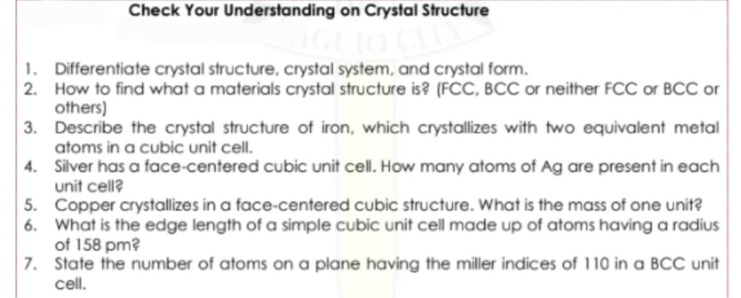 Check Your Understanding on Crystal Structure
1. Differentiate crystal structure, crystal system, and crystal form.
2. How to find what a materials crystal structure is? (FCC, BCC or neither FCC or BCC or
others)
3. Describe the crystal structure of iron, which crystallizes with two equivalent metal
atoms in a cubic unit cell.
4. Silver has a face-centered cubic unit cell. How many atoms of Ag are present in each
unit cell?
5. Copper crystallizes in a face-centered cubic structure. What is the mass of one unit?
6. What is the edge length of a simple cubic unit cell made up of atoms having a radius
of 158 pm?
7. State the number of atoms on a plane having the miller indices of 110 in a BCC unit
cell.
