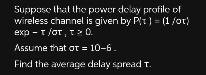 Suppose that the power delay profile of
wireless channel is given by P(t ) = (1 /OT)
exp- τ/στ , τ 0.
Assume that ot = 10-6.
Find the average delay spread t.
