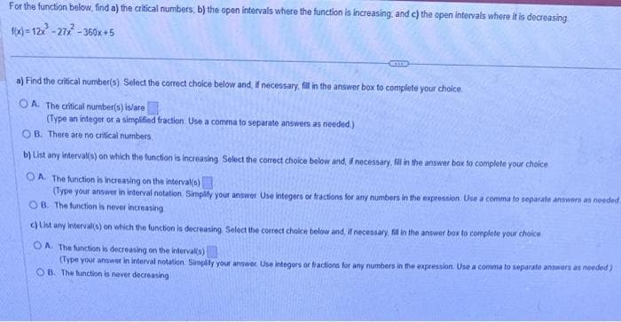 For the function below, find a) the critical numbers, b) the open intervals where the function is increasing and c) the open intervals where it is decreasing
f(x)=12x²-27x²-360x+5
SCITE
a) Find the critical number(s) Select the correct choice below and, if necessary, fill in the answer box to complete your choice.
OA. The critical number(s) is/are
(Type an integer or a simplified fraction Use a comma to separate answers as needed)
OB. There are no critical numbers.
b) List any interval(s) on which the function is increasing Select the correct choice below and, if necessary, fill in the answer box to complete your choice
OA. The function is increasing on the interval(s)
(Type your answer in interval notation, Simplify your answer. Use integers or fractions for any numbers in the expression. Use a comma to separate answers as needed
OB. The function is never increasing
c) List any interval(s) on which the function is decreasing Select the correct choice below and, if necessary, fill in the answer box to complete your choice
OA. The function is decreasing on the interval(s)
(Type your answer in interval notation Simplify your answer. Use integers or fractions for any numbers in the expression. Use a comma to separate answers as needed)
OB. The function is never decreasing