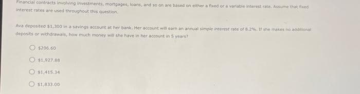 Financial contracts involving investments, mortgages, loans, and so on are based on either a fixed or a variable interest rate. Assume that fixed
Interest rates are used throughout this question.
Ava deposited $1,300 in a savings account at her bank. Her account will earn an annual simple interest rate of 8.2%. If she makes no additional
deposits or withdrawals, how much money will she have in her account in 5 years?
$206.60
$1,927.88
$1,415.34
$1,833.00