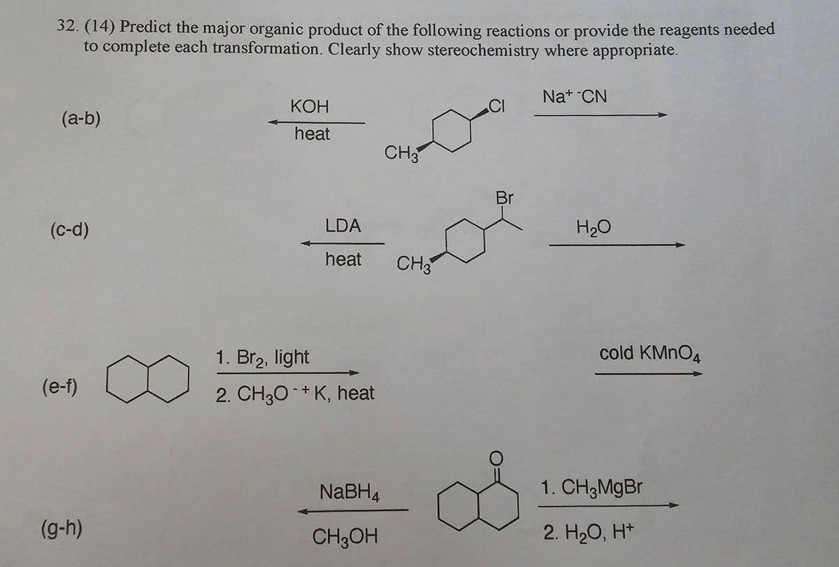 32. (14) Predict the major organic product of the following reactions or provide the reagents needed
to complete each transformation. Clearly show stereochemistry where appropriate.
(a-b)
(c-d)
(e-f)
(g-h)
KOH
heat
LDA
heat CH3
1. Br₂, light
2. CH3O+K, heat
CH3
NaBH4
CH3OH
Br
S
Na+ CN
H₂O
cold KMnO4
1. CH3MgBr
2. H₂O, H+
