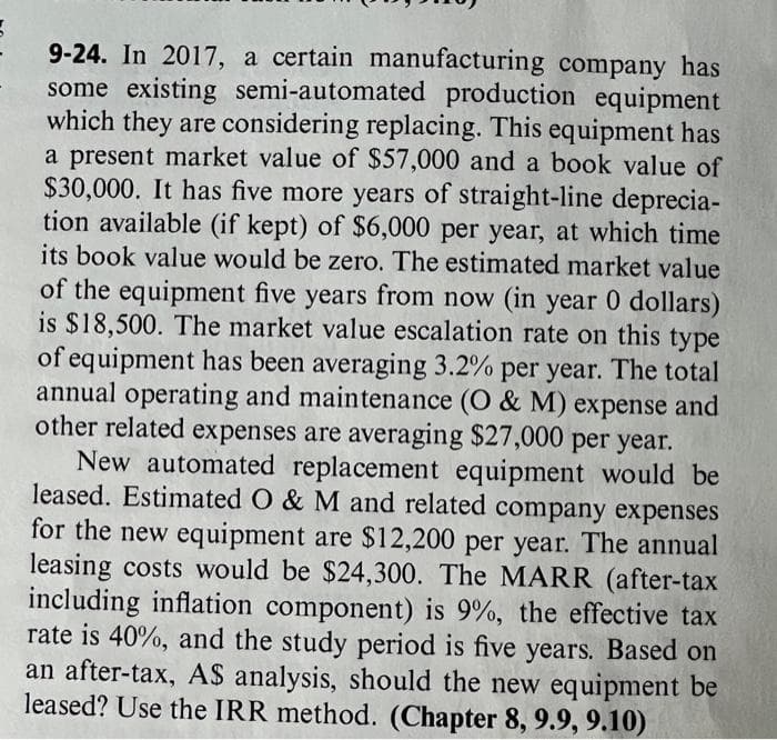 9-24. In 2017, a certain manufacturing company has
some existing semi-automated production equipment
which they are considering replacing. This equipment has
a present market value of $57,000 and a book value of
$30,000. It has five more years of straight-line deprecia-
tion available (if kept) of $6,000 per year, at which time
its book value would be zero. The estimated market value
of the equipment five years from now (in year 0 dollars)
is $18,500. The market value escalation rate on this type
of equipment has been averaging 3.2% per year. The total
annual operating and maintenance (O & M) expense and
other related expenses are averaging $27,000 per year.
New automated replacement equipment would be
leased. Estimated O & M and related company expenses
for the new equipment are $12,200 per year. The annual
leasing costs would be $24,300. The MARR (after-tax
including inflation component) is 9%, the effective tax
rate is 40%, and the study period is five years. Based on
an after-tax, AS analysis, should the new equipment be
leased? Use the IRR method. (Chapter 8, 9.9, 9.10)