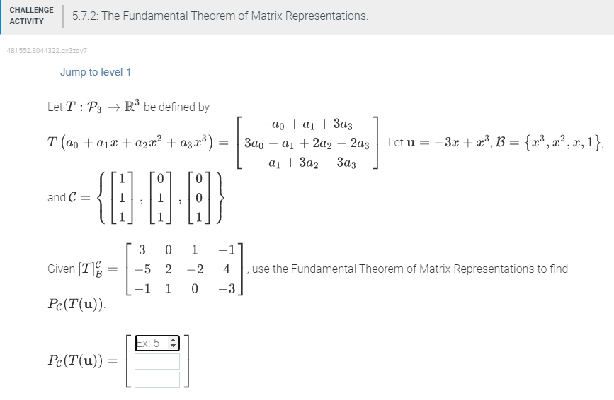 CHALLENGE 5.7.2: The Fundamental Theorem of Matrix Representations.
ACTIVITY
481552.3044322.qx3zqy7
Jump to level 1
Let T: P3 → R³ be defined by
T (ao + a₁x + a₂x² + α3x³)
and C=
0
{··]}
Given [7]
Pc (T(u)).
=
Pc (T(u)) =
=
3
0
-5 2
-1 1 0
1
-2
Ex: 5
-ao + a₁ + 3a3
3a0 a₁ + 2a2 - 2a3. Let u
-a₁ + 3a23a3
. Let u = −3x + x³, B = {x³, x², x, 1},
-1
4
, use the Fundamental Theorem of Matrix Representations to find
-3