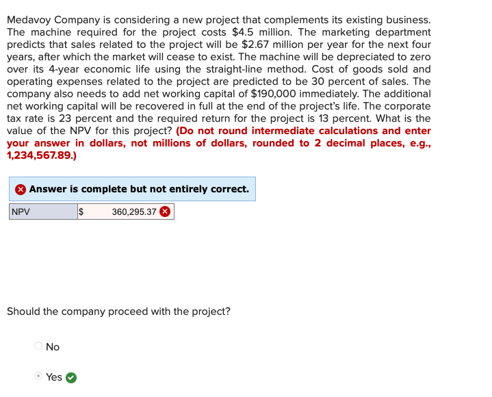 Medavoy Company is considering a new project that complements its existing business.
The machine required for the project costs $4.5 million. The marketing department
predicts that sales related to the project will be $2.67 million per year for the next four
years, after which the market will cease to exist. The machine will be depreciated to zero
over its 4-year economic life using the straight-line method. Cost of goods sold and
operating expenses related to the project are predicted to be 30 percent of sales. The
company also needs to add net working capital of $190,000 immediately. The additional
net working capital will be recovered in full at the end of the project's life. The corporate
tax rate is 23 percent and the required return for the project is 13 percent. What is the
value of the NPV for this project? (Do not round intermediate calculations and enter
your answer in dollars, not millions of dollars, rounded to 2 decimal places, e.g.,
1,234,567.89.)
Answer is complete but not entirely correct.
$360,295.37
NPV
Should the company proceed with the project?
No
Yes