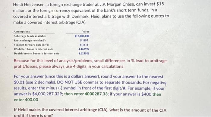 Heidi Høi Jensen, a foreign exchange trader at J.P. Morgan Chase, can invest $15
million, or the foreign currency equivalent of the bank's short term funds, in a
covered interest arbitrage with Denmark. Heidi plans to use the following quotes to
make a covered interest arbitrage (CIA).
Assumptions
Arbitrage funds available
Spot exchange raté (kr/S)
3-month forward rate (kr/S)
US dollar 3-month interest rate
Danish kroner 3-month interest rate
Value
$15,000,000
5.1197
5.1611
4.4679%
8.0239%
Because for this level of analysis/problems, small differences in % lead to arbitrage
profit/losses, please always use 4 digits in your calculations
For your answer (since this is a dollars answer), round your answer to the nearest
$0.01 (use 2 decimals). DO NOT USE commas to separate thousands. For negative
results, enter the minus (-) symbol in front of the first digit/#. For example, if your
answer is $4,000,287.329; then enter 4000287.33; if your answer is $400 then
enter 400.00
If Heidi makes the covered interest arbitrage (CIA), what is the amount of the CIA
profit if there is one?