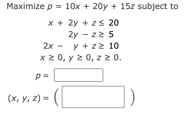 Maximize p = 10x + 20y + 15z subject to
x + 2y + z≤ 20
2y - z≥ 5
2x
y + z≥ 10
x ≥ 0, y ≥ 0, z ≥ 0.
p =
(x, y, z) =