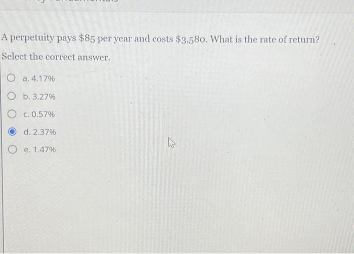 A perpetuity pays $85 per year and costs $3,580. What is the rate of return?
Select the correct answer.
O a. 4.17%
Ob. 3.27%
O c.0.57%
d. 2.37%
O e. 1.47%
