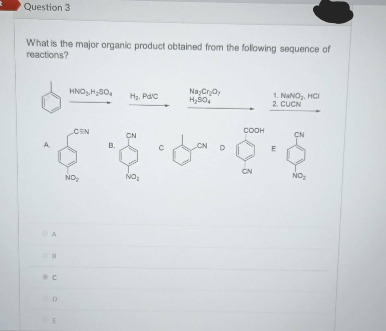 t
Question 3
What is the major organic product obtained from the following sequence of
reactions?
A.
A
OB
Ⓡ
C
D
CE
HNO3, H₂SO4
CEN
NO₂
B.
H₂, Pd/C
CN
NO₂
Na₂Cr₂O7
H₂SO4
CN D
COOH
CN
1. NaNO₂, HCl
2. CUCN
E
CN
NO₂