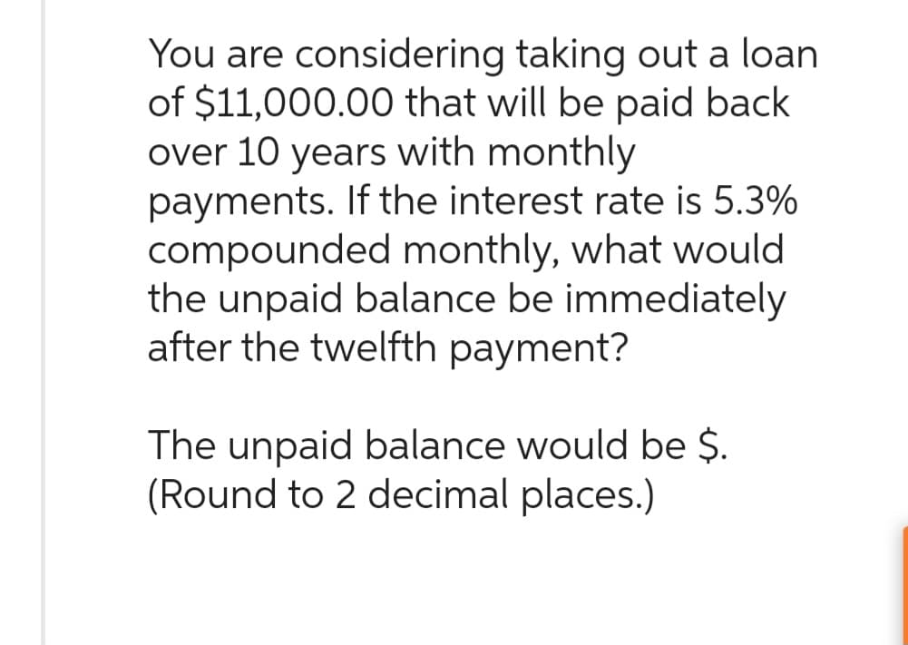 You are considering taking out a loan
of $11,000.00 that will be paid back
over 10 years with monthly
payments. If the interest rate is 5.3%
compounded monthly, what would
the unpaid balance be immediately
after the twelfth payment?
The unpaid balance would be $.
(Round to 2 decimal places.)