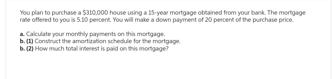 You plan to purchase a $310,000 house using a 15-year mortgage obtained from your bank. The mortgage
rate offered to you is 5.10 percent. You will make a down payment of 20 percent of the purchase price.
a. Calculate your monthly payments on this mortgage.
b. (1) Construct the amortization schedule for the mortgage.
b. (2) How much total interest is paid on this mortgage?