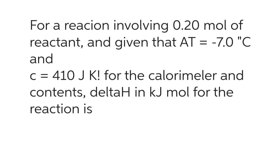 For a reacion involving 0.20 mol of
reactant, and given that AT = -7.0 "C
and
C = 410 J K! for the calorimeler and
contents, deltaH in kJ mol for the
reaction is