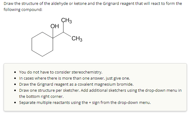 Draw the structure of the aldehyde or ketone and the Grignard reagent that will react to form the
following compound:
OH
CH3
CH3
You do not have to consider stereochemistry.
•
In cases where there is more than one answer, just give one.
• Draw the Grignard reagent as a covalent magnesium bromide.
• Draw one structure per sketcher. Add additional sketchers using the drop-down menu in
the bottom right corner.
• Separate multiple reactants using the + sign from the drop-down menu.