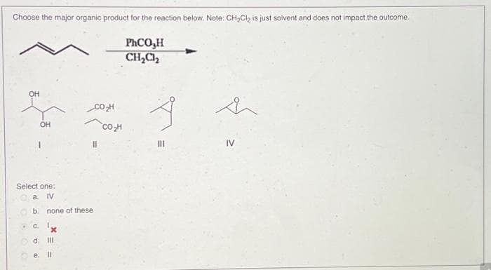 Choose the major organic product for the reaction below. Note: CH₂Cl₂ is just solvent and does not impact the outcome.
PhCO,H
CH₂Cl₂
OH
.
Select one:
IV
none of these
1.
OH
a
b.
C.
d. III
e. Il
x
CO₂H
CO₂H
h
IV