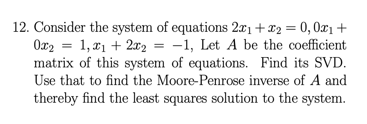 0x2
1, x₁ + 2x₂
12. Consider the system of equations 2x1 + x2 = 0,0x₁+
-1, Let A be the coefficient
matrix of this system of equations. Find its SVD.
Use that to find the Moore-Penrose inverse of A and
thereby find the least squares solution to the system.
=
=