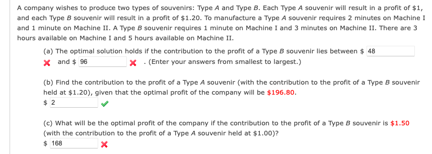 A company wishes to produce two types of souvenirs: Type A and Type B. Each Type A souvenir will result in a profit of $1,
and each Type B souvenir will result in a profit of $1.20. To manufacture a Type A souvenir requires 2 minutes on Machine I
and 1 minute on Machine II. A Type B souvenir requires 1 minute on Machine I and 3 minutes on Machine II. There are 3
hours available on Machine I and 5 hours available on Machine II.
(a) The optimal solution holds if the contribution to the profit of a Type B souvenir lies between $ 48
X and $ 96
X. (Enter your answers from smallest to largest.)
(b) Find the contribution to the profit of a Type A souvenir (with the contribution to the profit of a Type B souvenir
held at $1.20), given that the optimal profit of the company will be $196.80.
$2
(c) What will be the optimal profit of the company if the contribution to the profit of a Type B souvenir is $1.50
(with the contribution to the profit of a Type A souvenir held at $1.00)?
$168