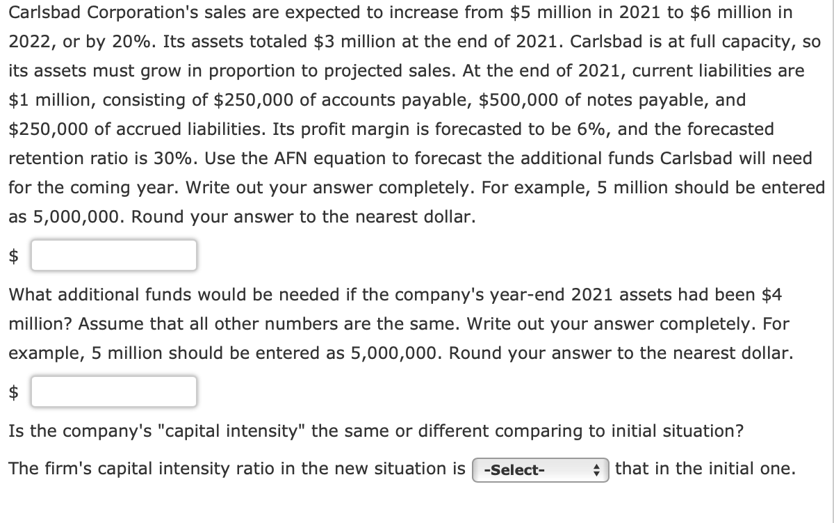 Carlsbad Corporation's sales are expected to increase from $5 million in 2021 to $6 million in
2022, or by 20%. Its assets totaled $3 million at the end of 2021. Carlsbad is at full capacity, so
its assets must grow in proportion to projected sales. At the end of 2021, current liabilities are
$1 million, consisting of $250,000 of accounts payable, $500,000 of notes payable, and
$250,000 of accrued liabilities. Its profit margin is forecasted to be 6%, and the forecasted
retention ratio is 30%. Use the AFN equation to forecast the additional funds Carlsbad will need
for the coming year. Write out your answer completely. For example, 5 million should be entered
as 5,000,000. Round your answer to the nearest dollar.
$
What additional funds would be needed if the company's year-end 2021 assets had been $4
million? Assume that all other numbers are the same. Write out your answer completely. For
example, 5 million should be entered as 5,000,000. Round your answer to the nearest dollar.
$
Is the company's "capital intensity" the same or different comparing to initial situation?
The firm's capital intensity ratio in the new situation is -Select-
that in the initial one.