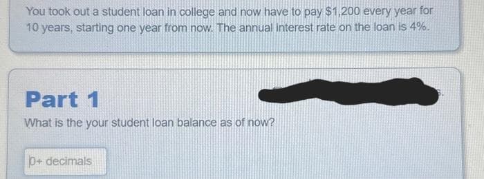 You took out a student loan in college and now have to pay $1,200 every year for
10 years, starting one year from now. The annual interest rate on the loan is 4%.
Part 1
What is the your student loan balance as of now?
p+ decimals