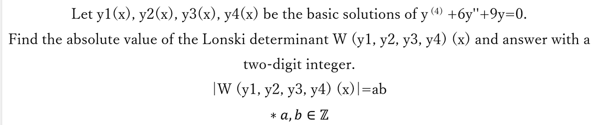 Let y1(x), y2(x), y3(x), y4(x) be the basic solutions of y(4) +6y"+9y=0.
Find the absolute value of the Lonski determinant W (y1, y2, y3, y4) (x) and answer with a
two-digit integer.
|W (y1, y2, y3, y4) (x)|=ab
* a, b e Z