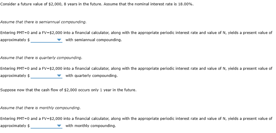 Consider a future value of $2,000, 8 years in the future. Assume that the nominal interest rate is 18.00%.
Assume that there is semiannual compounding.
Entering PMT=0 and a FV=$2,000 into a financial calculator, along with the appropriate periodic interest rate and value of N, yields a present value of
approximately $
with semiannual compounding.
Assume that there is quarterly compounding.
Entering PMT=0 and a FV=$2,000 into a financial calculator, along with the appropriate periodic interest rate and value of N, yields a present value of
approximately $
with quarterly compounding.
Suppose now that the cash flow of $2,000 occurs only 1 year in the future.
Assume that there is monthly compounding.
Entering PMT=0 and a FV=$2,000 into a financial calculator, along with the appropriate periodic interest rate and value of N, yields a present value of
approximately $
with monthly compounding.