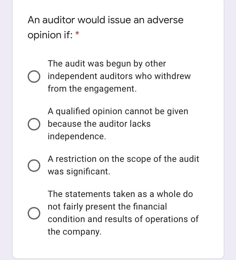 An auditor would issue an adverse
opinion if: *
The audit was begun by other
O independent auditors who withdrew
from the engagement.
A qualified opinion cannot be given
O because the auditor lacks
independence.
A restriction on the scope of the audit
was significant.
The statements taken as a whole do
not fairly present the financial
condition and results of operations of
the company.
