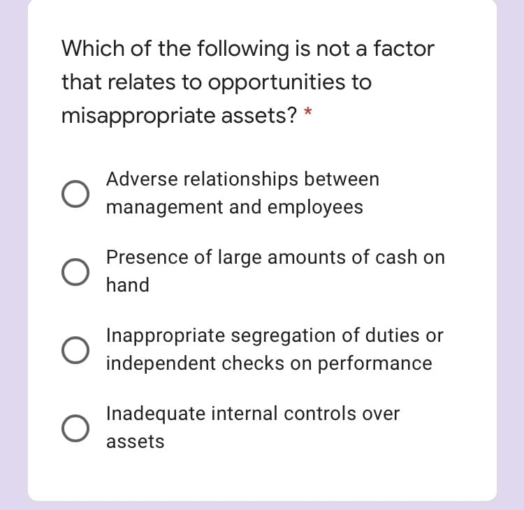 Which of the following is not a factor
that relates to opportunities to
misappropriate assets? *
Adverse relationships between
management and employees
Presence of large amounts of cash on
hand
Inappropriate segregation of duties or
independent checks on performance
Inadequate internal controls over
assets
